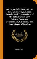 An Impartial History of the Life, Character, Amours, Travels, and Transactions of Mr. John Barber, City-Printer, Common-Councilman, Alderman, and Lord Mayor of London 101845764X Book Cover