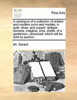 A catalogue of a collection of antient and modern coins and medals, in gold, silver, and copper: antique cameos, intaglios, ores, shells, of a gentleman, deceased: which will be sold by auction, 1171465890 Book Cover