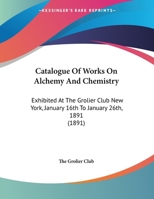 Catalogue Of Works On Alchemy And Chemistry: Exhibited At The Grolier Club New York, January 16th To January 26th, 1891 1341170632 Book Cover