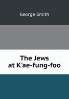 The Jews at K'Ae-Fung-Foo: Being a Narrative of a Mission of Inquiry, to the Jewish Synagogue at K'Ae-Fung-Foo, on Behalf of the London Society for Promoting Christianity Among the Jews 1298949238 Book Cover