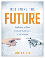 Designing the Future : How Engineering Builds Creative Critical Thinkers in the Classroom (Boost Critical and Creative Thinking Using the Engineering Design Process) 1947604554 Book Cover