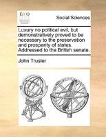 Luxury no Political Evil, but Demonstratively Proved to be Necessary to the Preservation and Prosperity of States. Addressed to the British Senate 1140905872 Book Cover