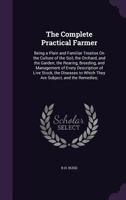 The Complete Practical Farmer: Being a Plain and Familiar Treatise on the Culture of the Soil, the Orchard, and the Garden; The Rearing, Breeding, and Management of Every Description of Live Stock, th 1341032337 Book Cover