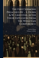 The First Sermons Preached By ... S. Dunn & W. Griffiths, After Their Expulsion From The Wesleyan Conference: Also A Sermon By The Rev. Dr. Beaumont... 1276626460 Book Cover