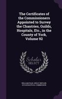 The Certificates of the Commissioners Appointed to Survey the Chantries, Guilds, Hospitals, Etc., in the County of York; Volume 92 101901590X Book Cover