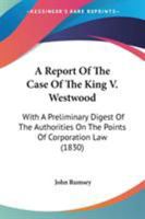 A Report of the Case of the King V. Westwood: With a Preliminary Digest of the Authorities on the Points of Corporation Law Therein Discussed and Referred to 1275099785 Book Cover