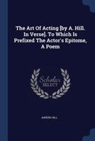 The Art Of Acting [by A. Hill. In Verse]. To Which Is Prefixed The Actor's Epitome, A Poem 1377017982 Book Cover