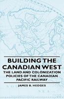 Building The Canadian West The Land And Colonization Policies Of The Canadian Pacific Railway 144372873X Book Cover