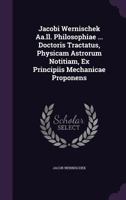 Jacobi Wernischek AA.LL. Philosophiae ... Doctoris Tractatus, Physicam Astrorum Notitiam, Ex Principiis Mechanicae Proponens 1342513541 Book Cover