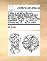 A letter to Mr. James Rogers, assistant preacher to the Methodist Society in London. Occasioned by his reading an address to the Society, at the New ... on Sunday, July 1st, ... By W. Smith. 1170714668 Book Cover