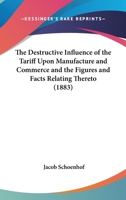 The Destructive Influence Of The Tariff Upon Manufacture And Commerce And The Figures And Facts Relating Thereto 1240093896 Book Cover