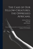 The Case of Our Fellow-Creatures: The Oppressed Africans, Respectfully Recommended to the Serious Consideration of the Legislature of Great-Britain, by the People Called Quakers 1013674057 Book Cover