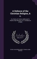 A defence of the Christian religion, & c.: in a series of letters addressed to Charles Abel Moysey, D.D., Archdeacon of Bath 1347395377 Book Cover