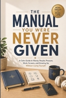 The Manual You Were Never Given: A Calm Guide to Money, People, Pressure, Work, Screens, and Growing Up Without Losing Yourself B0H21HV6RX Book Cover