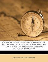 Oration, Poem, Speeches, Chronicles, &C., at the Dedication of the Malden Town Hall on Thursday Evening, October 29th, 1857 1359549366 Book Cover