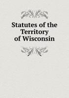 Statutes of the Territory of Wisconsin: Passed by the Legislative Assembly Thereof, a Session Commencing in November 1838, and at an Adjourned Session Commencing in January, 1839 134123939X Book Cover