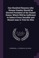 One Hundred Reasons why Horace Greeley Should be Elected President of the United States: Which Will be Sufficient to Induce Every Sensible and Honest 1378020561 Book Cover