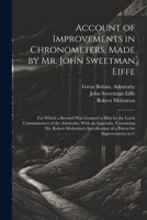 Account of Improvements in Chronometers, Made by Mr. John Sweetman Eiffe; for Which a Reward was Granted to him by the Lords Commissioners of the ... of a Patent for Improvements in C 1021445010 Book Cover