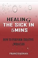 Healing The Sick In 5 Minutes: How To Perform Creative Miracles 1090205600 Book Cover