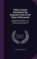 Table of Cases Decided by the Supreme Court of the State of Wisconsin: And Reported in Burnett, 1 Vol., Chandler, 4 Vols., Pinney, 3 Vols., Wisconsin Reports, 38 Vols. 1171768605 Book Cover