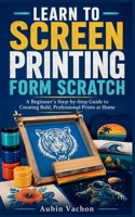 LEARN TO SCREEN PRINTING FORM SCRATCH: A Beginner’s Step-by-Step Guide to Creating Bold, Professional Prints at Home B0H72F6FHH Book Cover