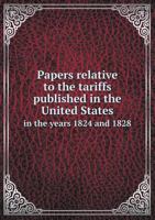 Papers Relative to the Tariffs Published in the United States in the Years 1824 and 1828. Presented to the House of Commons, in Pursuance of Their Address to His Majesty of the 18th July 1828 1355882834 Book Cover