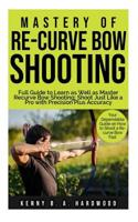 Mastery of Re-curve Bow Shooting: Full Guide to Learn as Well as Master Re-curve Bow Shooting; Shoot Just Like a Pro with Precision Plus Accuracy 1078449406 Book Cover