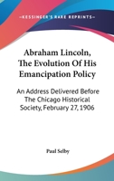 Abraham Lincoln, The Evolution Of His Emancipation Policy: An Address Delivered Before The Chicago Historical Society, February 27, 1906 0548413835 Book Cover