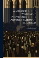 A Sermon On The Wisdom Of Providence In The Administration Of The World: Preached Before The University Of Oxford, On The Anniversary Of His Majesty's ... 1762, At St. Mary's. By John Rotheram, ... 1175218081 Book Cover