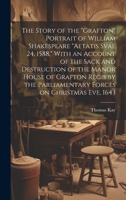 The Story of the "Grafton" Portrait of William Shakespeare "aetatis Svae 24, 1588," With an Account of the Sack and Destruction of the Manor House of ... Parliamentary Forces on Christmas eve, 1643 1020758252 Book Cover