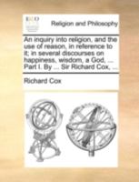 An inquiry into religion, and the use of reason, in reference to it; in several discourses on happiness, wisdom, a God, ... Part I. By ... Sir Richard Cox, ... 1140760211 Book Cover