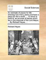 An estimate of places for life: shewing how many years purchase a place for life is worth. ... To which is prefix'd, an account of places which are in ... of the Lord Mayor, ... By Richard Hayes, ... 117039518X Book Cover