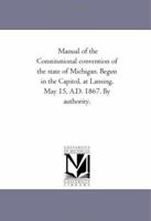 Manual of the Constitutional Convention of the State of Michigan: Begun in the Capitol, at Lansing, May 15, A.D. 1867 114101436X Book Cover