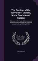 The Position of the Province of Quebec, in the Dominion of Canada: Delivered in the House of Commons on the Resolutions Providing for Subsidies to Local Railway, 12th April, 1884 1278407561 Book Cover