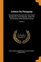 Letters On Paraguay: Comprising an Account of a Four Years' Residence in That Republic, Under the Government of the Dictator Francia; Volume 3 1017121915 Book Cover