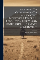 An Appeal to Californians to Immediately Undertake a Peaceful Revolution in 1876, and Reorganize Their State Government: Together with an Address by the Same Author on the Same Subject, Delivered in t 1179674383 Book Cover