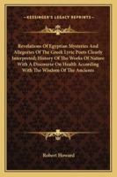 Revelations Of Egyptian Mysteries And Allegories Of The Greek Lyric Poets Clearly Interpreted; History Of The Works Of Nature With A Discourse On Health According With The Wisdom Of The Ancients 1162967676 Book Cover