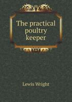 The Practical Poultry Keeper: A Complete and Standard Guide to the Management of Poultry: Whether for Domestic Use, the Markets, or Exhibition 1444655353 Book Cover