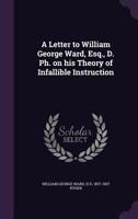 A Letter to William George Ward, Esq., D. PH. on His Theory of Infallible Instruction 1341378926 Book Cover