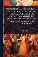 An Offer Of Lands For The Purpose Of Colonization In The State Of Guerrero, Mexico, Situated In The Sierra Madre Or Antiguo Anahuac Mountains Of The Said State 1024493202 Book Cover