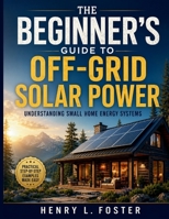THE BEGINNER’S GUIDE TO OFF-GRID SOLAR POWER: Understanding Small Home Energy Systems B0H4GHCFSF Book Cover