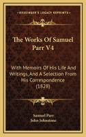 The Works Of Samuel Parr V4: With Memoirs Of His Life And Writings, And A Selection From His Correspondence 1279494174 Book Cover