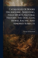 Catalogue Of Books On Angling, Shooting, Field Sports, Natural History, The Dog, Gun, Horse, Racing And Kindred Subjects 1024748308 Book Cover
