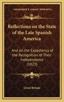 Reflections On The State Of The Late Spanish America: And On The Expediency Of The Recognition Of Their Independence 1120689473 Book Cover