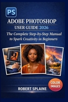 ADOBE PHOTOSHOP USER GUIDE 2026: The Complete Step-by-Step Manual to Spark Creativity in Beginners B0GZ31P76C Book Cover