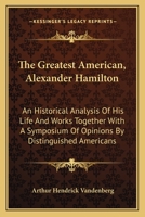 The Greatest American, Alexander Hamilton: An Historical Analysis of His Life and Works Together with a Symposium of Opinions by Distinguished Americans 1017078866 Book Cover