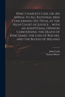 King Charles's Case, or, An Appeal to All Rational Men Concerning His Tryal at the High Court of Justice ... With an Additional Opinion Concerning the 1013770757 Book Cover