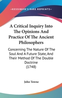 A Critical Inquiry Into the Opinions and Practice of the Ancient Philosophers, Concerning the Nature of the Soul and a Future State, and Their Method of the Double Doctrine 1170726895 Book Cover