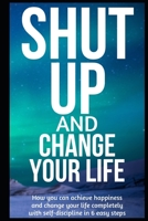 Shut Up and Change Your Life: How you can achieve happiness and change your life completely with self-discipline in 6 easy steps B089M59YWL Book Cover