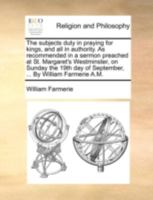 The subjects duty in praying for kings, and all in authority. As recommended in a sermon preached at St. Margaret's Westminster, on Sunday the 19th day of September, ... By William Farmerie A.M. 1170519296 Book Cover